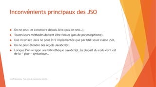 Inconvénients principaux des JSO
 On ne peut les construire depuis Java (pas de new…),
 Toutes leurs méthodes doivent être finales (pas de polymorphisme),
 Une interface Java ne peut être implémentée que par UNE seule classe JSO,
 On ne peut étendre des objets JavaScript.
 Lorsque l’on wrappe une bibliothèque JavaScript, la plupart du code écrit est
de la « glue » syntaxique…
(c) LTE Consulting - Tous droits de reproduction interdits 17
 