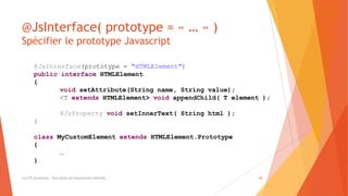 @JsInterface( prototype = « … » )
Spécifier le prototype Javascript
(c) LTE Consulting - Tous droits de reproduction interdits 20
@JsInterface(prototype = "HTMLElement")
public interface HTMLElement
{
void setAttribute(String name, String value);
<T extends HTMLElement> void appendChild( T element );
@JsProperty void setInnerText( String html );
}
class MyCustomElement extends HTMLElement.Prototype
{
…
}
 