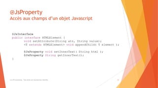 @JsProperty
Accès aux champs d’un objet Javascript
(c) LTE Consulting - Tous droits de reproduction interdits 21
@JsInterface
public interface HTMLElement {
void setAttribute(String atr, String value);
<T extends HTMLElement> void appendChild( T element );
@JsProperty void setInnerText( String html );
@JsProperty String getInnerText();
}
 