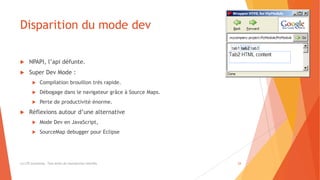 Disparition du mode dev
 NPAPI, l’api défunte.
 Super Dev Mode :
 Compilation brouillon très rapide.
 Débogage dans le navigateur grâce à Source Maps.
 Perte de productivité énorme.
 Réflexions autour d’une alternative
 Mode Dev en JavaScript,
 SourceMap debugger pour Eclipse
(c) LTE Consulting - Tous droits de reproduction interdits 24
 