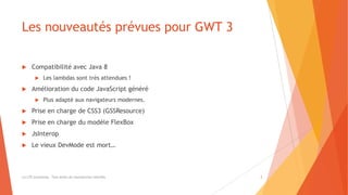 Les nouveautés prévues pour GWT 3
 Compatibilité avec Java 8
 Les lambdas sont très attendues !
 Amélioration du code JavaScript généré
 Plus adapté aux navigateurs modernes.
 Prise en charge de CSS3 (GSSResource)
 Prise en charge du modèle FlexBox
 JsInterop
 Le vieux DevMode est mort…
(c) LTE Consulting - Tous droits de reproduction interdits 3
 