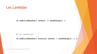 Les Lambdas
(c) LTE Consulting - Tous droits de reproduction interdits 6
ok.addClickHandler( (event) -> sendChange() );
Et en javascript…
ok.addClickHandler( function (event) { sendChange(); } );
 