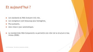 Et aujourd’hui ?
 Les standards du Web évoluent très vite,
 Les navigateurs sont beaucoup plus homogènes,
 Plus puissants,
 Avec mises à jour automatiques.
 Le standard des Web Components va permettre de créer de la structure à bas
niveau (DOM).
(c) LTE Consulting - Tous droits de reproduction interdits 9
 