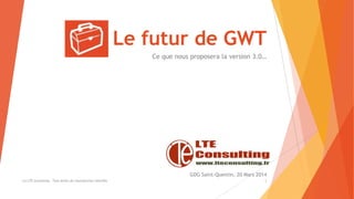 Le futur de GWT
Ce que nous proposera la version 3.0…
(c) LTE Consulting - Tous droits de reproduction interdits 1
GDG Saint-Quentin, 20 Mars 2014
 