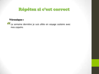 Répétez si c’est correct
Véronique :
La semaine dernière je suis allée en voyage scolaire avec
mes copains“
 