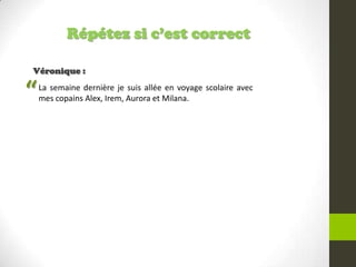 Répétez si c’est correct
Véronique :
La semaine dernière je suis allée en voyage scolaire avec
mes copains Alex, Irem, Aurora et Milana.“
 