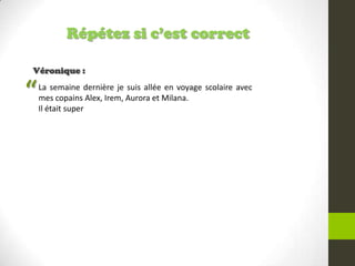 Répétez si c’est correct
Véronique :
La semaine dernière je suis allée en voyage scolaire avec
mes copains Alex, Irem, Aurora et Milana.
Il était super
“
 