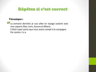 Répétez si c’est correct
Véronique :
La semaine dernière je suis allée en voyage scolaire avec
mes copains Alex, Irem, Aurora et Milana.
C’était super parce que nous avons campé à la campagne.
Par contre, il y a
“
 