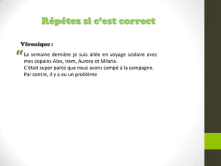 Répétez si c’est correct
Véronique :
La semaine dernière je suis allée en voyage scolaire avec
mes copains Alex, Irem, Aurora et Milana.
C’était super parce que nous avons campé à la campagne.
Par contre, il y a eu un problème
“
 