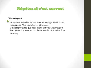 Répétez si c’est correct
Véronique :
La semaine dernière je suis allée en voyage scolaire avec
mes copains Alex, Irem, Aurora et Milana.
C’était super parce que nous avons campé à la campagne.
Par contre, il y a eu un problème avec la réservation à le
camping.
“
 