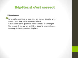 Répétez si c’est correct
Véronique :
La semaine dernière je suis allée en voyage scolaire avec
mes copains Alex, Irem, Aurora et Milana.
C’était super parce que nous avons campé à la campagne.
Par contre, il y a eu un problème avec la réservation au
camping. Il n’avait pas assez de place
“
 