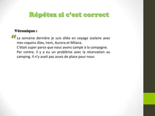Répétez si c’est correct
Véronique :
La semaine dernière je suis allée en voyage scolaire avec
mes copains Alex, Irem, Aurora et Milana.
C’était super parce que nous avons campé à la campagne.
Par contre, il y a eu un problème avec la réservation au
camping. Il n’y avait pas assez de place pour nous
“
 