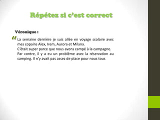 Répétez si c’est correct
Véronique :
La semaine dernière je suis allée en voyage scolaire avec
mes copains Alex, Irem, Aurora et Milana.
C’était super parce que nous avons campé à la campagne.
Par contre, il y a eu un problème avec la réservation au
camping. Il n’y avait pas assez de place pour nous tous
“
 