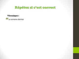 Répétez si c’est correct
Véronique :
La semaine dernier
“
 
