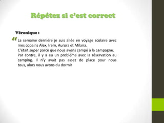 Répétez si c’est correct
Véronique :
La semaine dernière je suis allée en voyage scolaire avec
mes copains Alex, Irem, Aurora et Milana.
C’était super parce que nous avons campé à la campagne.
Par contre, il y a eu un problème avec la réservation au
camping. Il n’y avait pas assez de place pour nous
tous, alors nous avons du dormir
“
 