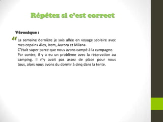 Répétez si c’est correct
Véronique :
La semaine dernière je suis allée en voyage scolaire avec
mes copains Alex, Irem, Aurora et Milana.
C’était super parce que nous avons campé à la campagne.
Par contre, il y a eu un problème avec la réservation au
camping. Il n’y avait pas assez de place pour nous
tous, alors nous avons du dormir à cinq dans la tente.
“
 