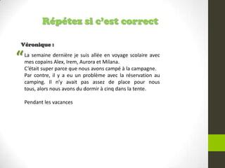 Répétez si c’est correct
Véronique :
La semaine dernière je suis allée en voyage scolaire avec
mes copains Alex, Irem, Aurora et Milana.
C’était super parce que nous avons campé à la campagne.
Par contre, il y a eu un problème avec la réservation au
camping. Il n’y avait pas assez de place pour nous
tous, alors nous avons du dormir à cinq dans la tente.
Pendant les vacances
“
 