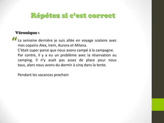 Répétez si c’est correct
Véronique :
La semaine dernière je suis allée en voyage scolaire avec
mes copains Alex, Irem, Aurora et Milana.
C’était super parce que nous avons campé à la campagne.
Par contre, il y a eu un problème avec la réservation au
camping. Il n’y avait pas assez de place pour nous
tous, alors nous avons du dormir à cinq dans la tente.
Pendant les vacances prochain
“
 