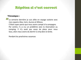 Répétez si c’est correct
Véronique :
La semaine dernière je suis allée en voyage scolaire avec
mes copains Alex, Irem, Aurora et Milana.
C’était super parce que nous avons campé à la campagne.
Par contre, il y a eu un problème avec la réservation au
camping. Il n’y avait pas assez de place pour nous
tous, alors nous avons du dormir à cinq dans la tente.
Pendant les prochaines vacances
“
 