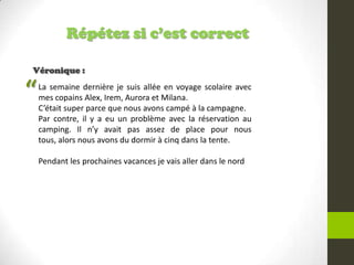 Répétez si c’est correct
Véronique :
La semaine dernière je suis allée en voyage scolaire avec
mes copains Alex, Irem, Aurora et Milana.
C’était super parce que nous avons campé à la campagne.
Par contre, il y a eu un problème avec la réservation au
camping. Il n’y avait pas assez de place pour nous
tous, alors nous avons du dormir à cinq dans la tente.
Pendant les prochaines vacances je vais aller dans le nord
“
 