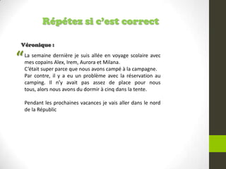 Répétez si c’est correct
Véronique :
La semaine dernière je suis allée en voyage scolaire avec
mes copains Alex, Irem, Aurora et Milana.
C’était super parce que nous avons campé à la campagne.
Par contre, il y a eu un problème avec la réservation au
camping. Il n’y avait pas assez de place pour nous
tous, alors nous avons du dormir à cinq dans la tente.
Pendant les prochaines vacances je vais aller dans le nord
de la Républic
“
 