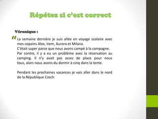 Répétez si c’est correct
Véronique :
La semaine dernière je suis allée en voyage scolaire avec
mes copains Alex, Irem, Aurora et Milana.
C’était super parce que nous avons campé à la campagne.
Par contre, il y a eu un problème avec la réservation au
camping. Il n’y avait pas assez de place pour nous
tous, alors nous avons du dormir à cinq dans la tente.
Pendant les prochaines vacances je vais aller dans le nord
de la République Czech
“
 