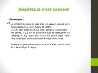 Répétez si c’est correct
Véronique :
La semaine dernière je suis allée en voyage scolaire avec
mes copains Alex, Irem, Aurora et Milana.
C’était super parce que nous avons campé à la campagne.
Par contre, il y a eu un problème avec la réservation au
camping. Il n’y avait pas assez de place pour nous
tous, alors nous avons du dormir à cinq dans la tente.
Pendant les prochaines vacances je vais aller dans le nord
de la République Tchèque
“
 