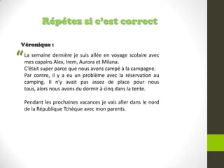 Répétez si c’est correct
Véronique :
La semaine dernière je suis allée en voyage scolaire avec
mes copains Alex, Irem, Aurora et Milana.
C’était super parce que nous avons campé à la campagne.
Par contre, il y a eu un problème avec la réservation au
camping. Il n’y avait pas assez de place pour nous
tous, alors nous avons du dormir à cinq dans la tente.
Pendant les prochaines vacances je vais aller dans le nord
de la République Tchèque avec mon parents.
“
 