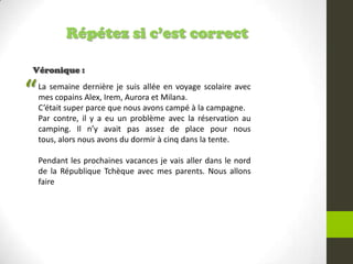 Répétez si c’est correct
Véronique :
La semaine dernière je suis allée en voyage scolaire avec
mes copains Alex, Irem, Aurora et Milana.
C’était super parce que nous avons campé à la campagne.
Par contre, il y a eu un problème avec la réservation au
camping. Il n’y avait pas assez de place pour nous
tous, alors nous avons du dormir à cinq dans la tente.
Pendant les prochaines vacances je vais aller dans le nord
de la République Tchèque avec mes parents. Nous allons
faire
“
 