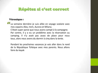 Répétez si c’est correct
Véronique :
La semaine dernière je suis allée en voyage scolaire avec
mes copains Alex, Irem, Aurora et Milana.
C’était super parce que nous avons campé à la campagne.
Par contre, il y a eu un problème avec la réservation au
camping. Il n’y avait pas assez de place pour nous
tous, alors nous avons du dormir à cinq dans la tente.
Pendant les prochaines vacances je vais aller dans le nord
de la République Tchèque avec mes parents. Nous allons
faire du kayak
“
 