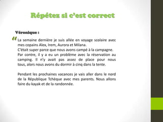 Répétez si c’est correct
Véronique :
La semaine dernière je suis allée en voyage scolaire avec
mes copains Alex, Irem, Aurora et Milana.
C’était super parce que nous avons campé à la campagne.
Par contre, il y a eu un problème avec la réservation au
camping. Il n’y avait pas assez de place pour nous
tous, alors nous avons du dormir à cinq dans la tente.
Pendant les prochaines vacances je vais aller dans le nord
de la République Tchèque avec mes parents. Nous allons
faire du kayak et de la randonnée.
“
 