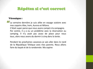 Répétez si c’est correct
Véronique :
La semaine dernière je suis allée en voyage scolaire avec
mes copains Alex, Irem, Aurora et Milana.
C’était super parce que nous avons campé à la campagne.
Par contre, il y a eu un problème avec la réservation au
camping. Il n’y avait pas assez de place pour nous
tous, alors nous avons du dormir à cinq dans la tente.
Pendant les prochaines vacances je vais aller dans le nord
de la République Tchèque avec mes parents. Nous allons
faire du kayak et de la randonnée. Ma copine
“
 