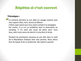 Répétez si c’est correct
Véronique :
La semaine dernière je suis allée en voyage scolaire avec
mes copains Alex, Irem, Aurora et Milana.
C’était super parce que nous avons campé à la campagne.
Par contre, il y a eu un problème avec la réservation au
camping. Il n’y avait pas assez de place pour nous
tous, alors nous avons du dormir à cinq dans la tente.
Pendant les prochaines vacances je vais aller dans le nord
de la République Tchèque avec mes parents. Nous allons
faire du kayak et de la randonnée. Ma copine’s parents
“
 