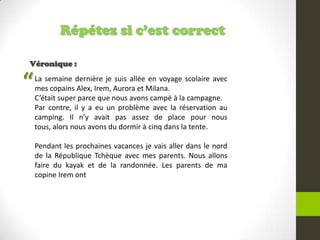Répétez si c’est correct
Véronique :
La semaine dernière je suis allée en voyage scolaire avec
mes copains Alex, Irem, Aurora et Milana.
C’était super parce que nous avons campé à la campagne.
Par contre, il y a eu un problème avec la réservation au
camping. Il n’y avait pas assez de place pour nous
tous, alors nous avons du dormir à cinq dans la tente.
Pendant les prochaines vacances je vais aller dans le nord
de la République Tchèque avec mes parents. Nous allons
faire du kayak et de la randonnée. Les parents de ma
copine Irem ont
“
 