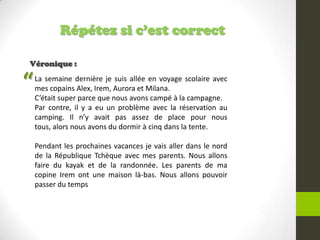 Répétez si c’est correct
Véronique :
La semaine dernière je suis allée en voyage scolaire avec
mes copains Alex, Irem, Aurora et Milana.
C’était super parce que nous avons campé à la campagne.
Par contre, il y a eu un problème avec la réservation au
camping. Il n’y avait pas assez de place pour nous
tous, alors nous avons du dormir à cinq dans la tente.
Pendant les prochaines vacances je vais aller dans le nord
de la République Tchèque avec mes parents. Nous allons
faire du kayak et de la randonnée. Les parents de ma
copine Irem ont une maison là-bas. Nous allons pouvoir
passer du temps
“
 