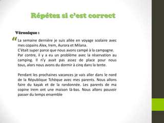 Répétez si c’est correct
Véronique :
La semaine dernière je suis allée en voyage scolaire avec
mes copains Alex, Irem, Aurora et Milana.
C’était super parce que nous avons campé à la campagne.
Par contre, il y a eu un problème avec la réservation au
camping. Il n’y avait pas assez de place pour nous
tous, alors nous avons du dormir à cinq dans la tente.
Pendant les prochaines vacances je vais aller dans le nord
de la République Tchèque avec mes parents. Nous allons
faire du kayak et de la randonnée. Les parents de ma
copine Irem ont une maison là-bas. Nous allons pouvoir
passer du temps ensemble
“
 