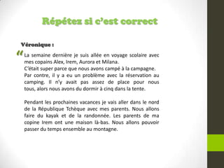Répétez si c’est correct
Véronique :
La semaine dernière je suis allée en voyage scolaire avec
mes copains Alex, Irem, Aurora et Milana.
C’était super parce que nous avons campé à la campagne.
Par contre, il y a eu un problème avec la réservation au
camping. Il n’y avait pas assez de place pour nous
tous, alors nous avons du dormir à cinq dans la tente.
Pendant les prochaines vacances je vais aller dans le nord
de la République Tchèque avec mes parents. Nous allons
faire du kayak et de la randonnée. Les parents de ma
copine Irem ont une maison là-bas. Nous allons pouvoir
passer du temps ensemble au montagne.
“
 