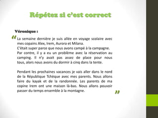 Répétez si c’est correct
Véronique :
La semaine dernière je suis allée en voyage scolaire avec
mes copains Alex, Irem, Aurora et Milana.
C’était super parce que nous avons campé à la campagne.
Par contre, il y a eu un problème avec la réservation au
camping. Il n’y avait pas assez de place pour nous
tous, alors nous avons du dormir à cinq dans la tente.
Pendant les prochaines vacances je vais aller dans le nord
de la République Tchèque avec mes parents. Nous allons
faire du kayak et de la randonnée. Les parents de ma
copine Irem ont une maison là-bas. Nous allons pouvoir
passer du temps ensemble à la montagne.
“
”
 