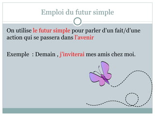 Emploi du futur simple On utilise  le futur simple  pour parler d’un fait/d’une action qui se passera dans  l’avenir Exemple  : Demain ,  j’inviterai  mes amis chez moi. 