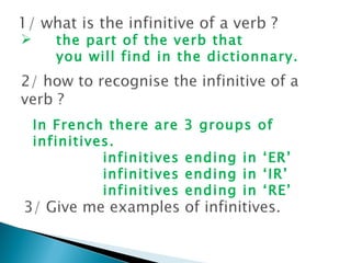 the part of the verb that  you will find in the dictionnary.  In French there are 3 groups of infinitives. infinitives ending in ‘ER’ infinitives ending in ‘IR’ infinitives ending in ‘RE’ 