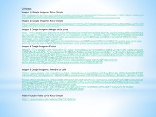 Créditos
Imagen 1: Google Imágenes Futur Simple
https://www.google.com/search?q=le+futur+simple&source=lnms&tbm=isch&sa=X&ei=MJ_pU42uEc66oQSJ8YCYDw&ved=0CAcQ_AUoAg&biw=1138&bih=548#facrc=_&imgdii=_&img
rc=LTi--uBtNRlHtM%253A%3BhuL3qSYE2iaMaM%3Bhttp%253A%252F%252Fthefrenchwhisperer.com%252Fwp-
content%252Fuploads%252F2012%252F04%252Fddba.png%3Bhttp%253A%252F%252Fthefrenchwhisperer.com%252F%253Fcat%253D10%3B367%3B288
Imagen 2: Google Imágenes Futur Simple
https://www.google.com/search?q=le+futur+simple&source=lnms&tbm=isch&sa=X&ei=MJ_pU42uEc66oQSJ8YCYDw&ved=0CAcQ_AUoAg&biw=1138&bih=548#facrc=_&imgdii=_&img
rc=qHBLkl_M8B9NMM%253A%3BZ2P_bwGBF8WPSM%3Bhttp%253A%252F%252Fwww.bonjourdefrance.com%252Fn13%252Fimages%252Ffutur.gif%3Bhttp%253A%252F%252Fwww.bonjou
rdefrance.com%252Fn13%252Fcdm2.htm%3B355%3B222
Imagen 3 Google Imágenes Manger de la pizza
https://www.google.com/search?q=le+futur+simple&source=lnms&tbm=isch&sa=X&ei=MJ_pU42uEc66oQSJ8YCYDw&ved=0CA
cQ_AUoAg&biw=1138&bih=548#q=manger+de+la+pizza&tbm=isch&facrc=_&imgdii=_&imgrc=9XQ1k40fjFPAqM%253A%3BnU8QI
R9VCxKYKM%3Bhttp%253A%252F%252Fi-cms.journaldesfemmes.com%252Fimage_cms%252Foriginal%252F1164859-pizza-
hamburger-votre-enfant-peut-manger-de-
tout.jpg%3Bhttp%253A%252F%252Fwww.journaldesfemmes.com%252Fmaman%252Fenfant%252F10-conseils-pour-gerer-sans-
stress-le-repas-de-mon-enfant%252Fpizza-hamburger-votre-enfant-peut-manger-de-tout.shtml%3B1996%3B2992
Imagen 4 Google Imágenes Choisir
https://www.google.com/search?q=le+futur+simple&source=lnms&tbm=isch&sa=X&ei=MJ_pU42uEc66oQ
SJ8YCYDw&ved=0CAcQ_AUoAg&biw=1138&bih=548#q=choisir&tbm=isch&facrc=_&imgdii=_&imgrc=6Bd2F
eCDCUt2yM%253A%3BCLPQhFJNyNxDpM%3Bhttp%253A%252F%252Fwww.leguidedesimpots.com%252Fasset
s%252Ftemplate%252Fimages%252Fassurance-vie-bien-
choisir.jpg%3Bhttp%253A%252F%252Fwww.leguidedesimpots.com%252Fplacements-
defiscalisants%252Fperp%252Fremarques-conseils.html%3B320%3B320
Imagen 5 Google Imágenes Prendre un café
https://www.google.com/search?q=le+futur+simple&source=lnms&tbm=isch&sa=X&ei=MJ_pU42uEc66oQSJ8YCYD
w&ved=0CAcQ_AUoAg&biw=1138&bih=548#q=prendre+un+caf%C3%A9&tbm=isch&facrc=_&imgdii=_&imgrc=1wdHe
-
PxeQgLhM%253A%3BUGKS_qKEoorDkM%3Bhttp%253A%252F%252Fwww.vanhoutte.com%252Fvar%252Fvanhoutte%25
2Fstorage%252Fimages%252Fc-the-coffee-blog%252Fcoffee-culture%252Fprendreuncafe%252Fprendre-un-cafe-
avec%252F1919577-1-fre-CA%252Fprendre-un-cafe-
avec_emag_article_large.jpg%3Bhttp%253A%252F%252Fwww.vanhoutte.com%252Ffr-ca%252Fc-le-blogue-
cafe%252Fculture-cafe%252Fprendreuncafe%3B600%3B400
Video Youtube Vidéo sur le Futur Simple
http://goanimate.com/videos/00yZtKYGGCvo
 