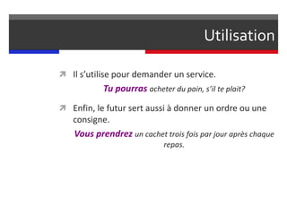 Utilisation
 Il s’utilise pour demander un service.
Tu pourras acheter du pain, s’il te plait?
 Enfin, le futur sert aussi à donner un ordre ou une
consigne.
Vous prendrez un cachet trois fois par jour après chaque
repas.
 