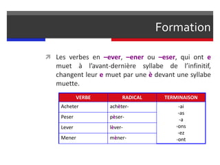Formation
 Les verbes en –ever, –ener ou –eser, qui ont e
muet à l’avant-dernière syllabe de l’infinitif,
changent leur e muet par une è devant une syllabe
muette.
VERBE RADICAL TERMINAISON
Acheter achèter- -ai
-as
-a
-ons
-ez
-ont
Peser pèser-
Lever lèver-
Mener mèner-
 