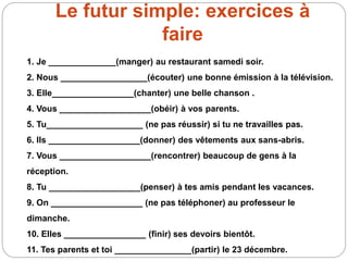 Le futur simple: exercices à
faire
1. Je ______________(manger) au restaurant samedi soir.
2. Nous __________________(écouter) une bonne émission à la télévision.
3. Elle_________________(chanter) une belle chanson .
4. Vous ___________________(obéir) à vos parents.
5. Tu____________________ (ne pas réussir) si tu ne travailles pas.
6. Ils ___________________(donner) des vêtements aux sans-abris.
7. Vous ___________________(rencontrer) beaucoup de gens à la
réception.
8. Tu ___________________(penser) à tes amis pendant les vacances.
9. On ___________________ (ne pas téléphoner) au professeur le
dimanche.
10. Elles _________________ (finir) ses devoirs bientôt.
11. Tes parents et toi ________________(partir) le 23 décembre.
 