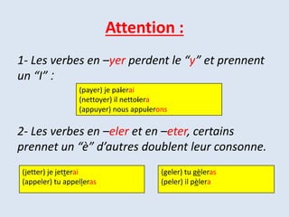 Attention :
1- Les verbes en –yer perdent le “y” et prennent
:un “I”
2- Les verbes en –eler et en –eter, certains
prennet un “è” d’autres doublent leur consonne.
(payer) je paierai
(nettoyer) il nettoiera
(appuyer) nous appuierons
(jetter) je jetterai
(appeler) tu appelleras
(geler) tu gèleras
(peler) il pèlera
 