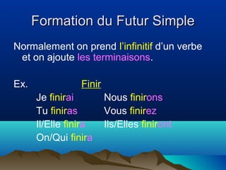 Formation du Futur SimpleFormation du Futur Simple
Normalement on prend l’infinitif d’un verbe
et on ajoute les terminaisons.
Ex. Finir
Je finirai Nous finirons
Tu finiras Vous finirez
Il/Elle finira Ils/Elles finiront
On/Qui finira
 