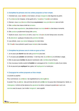 2. Complétez les phrases avec les verbes proposés au futur simple.
1. Vendredi soir, vous viendrez à la maison, et nous mangerons des légumes du jardin.
2. Tu enlèveras ton chapeau et tes gants et tu t’assoiras / t’assiéras en silence.
3. Demain, nous nous lèverons tôt et nous se promener nous promènerons dans la forêt.
4. Elle cueillera les roses et elle les arrosera.
5. Ce soir, nous regarderons des photos et nous nous souviendrons des beaux moments.
6. Elle conduira prudemment lorsqu’elle sortira.
7. Après le cours, vous boirez un verre, vous rirez et aurez du bon temps avec vos amis.
8. Ils attendront quelques minutes et ils prendront le train.
9. Les enfants, vous vous tairez lorsque je dirai de le faire.
10. Il faudra nous prévenir quand vous recevrez des nouvelles.
3. Complétez les phrases avec le verbe en gras au futur.
1. Je ne peux pas dormir tout de suite, je dormirai plus tard.
2. Tu ne peux pas acheter cet ordinateur : il est trop cher, tu achèteras un ordinateur usagé.
3. Elle ne peut pas s’arrêter de pleurer maintenant, elle s’arrêtera tout à l’heure.
4. Ces nouveaux mariés veulent s’installer en campagne et ils s’installeront près d’une rivière.
5. Ils ne peuvent pas expliquer leur geste, ils l’expliqueront un autre jour.
4. Conjuguez les verbes proposés au futur simple.
Le poulet au paprika
Pour commencer, tu achèteras les ingrédients et tu décongèleras
le poulet. Puis, tu pèleras des pommes de terre et tu enlèveras la queue des champignons. Après, tu
mélangeras la farine et les épices et tu ajouteras la crème. Lorsque le poulet sera cuit, tu le
serviras avec la sauce. Les invités mangeront avec appétit.
Sylvie Auger ÉIF UQTR
 