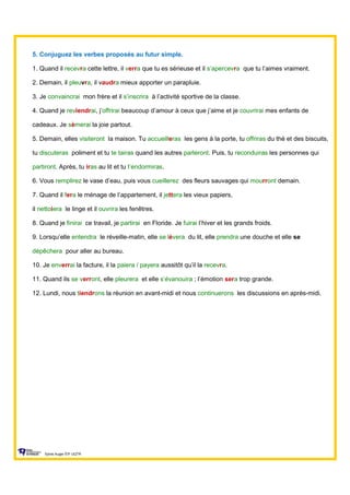 5. Conjuguez les verbes proposés au futur simple.
1. Quand il recevra cette lettre, il verra que tu es sérieuse et il s’apercevra que tu l’aimes vraiment.
2. Demain, il pleuvra, il vaudra mieux apporter un parapluie.
3. Je convaincrai mon frère et il s’inscrira à l’activité sportive de la classe.
4. Quand je reviendrai, j’offrirai beaucoup d’amour à ceux que j’aime et je couvrirai mes enfants de
cadeaux. Je sèmerai la joie partout.
5. Demain, elles visiteront la maison. Tu accueilleras les gens à la porte, tu offriras du thé et des biscuits,
tu discuteras poliment et tu te tairas quand les autres parleront. Puis, tu reconduiras les personnes qui
partiront. Après, tu iras au lit et tu t’endormiras.
6. Vous remplirez le vase d’eau, puis vous cueillerez des fleurs sauvages qui mourront demain.
7. Quand il fera le ménage de l’appartement, il jettera les vieux papiers,
il nettoiera le linge et il ouvrira les fenêtres.
8. Quand je finirai ce travail, je partirai en Floride. Je fuirai l’hiver et les grands froids.
9. Lorsqu’elle entendra le réveille-matin, elle se lèvera du lit, elle prendra une douche et elle se
dépêchera pour aller au bureau.
10. Je enverrai la facture, il la paiera / payera aussitôt qu’il la recevra.
11. Quand ils se verront, elle pleurera et elle s’évanouira ; l’émotion sera trop grande.
12. Lundi, nous tiendrons la réunion en avant-midi et nous continuerons les discussions en après-midi.
Sylvie Auger ÉIF UQTR
 