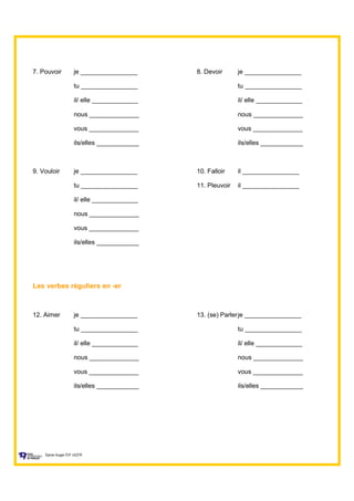7. Pouvoir je ________________ 8. Devoir je ________________
tu ________________ tu ________________
il/ elle _____________ il/ elle _____________
nous ______________ nous ______________
vous ______________ vous ______________
ils/elles ____________ ils/elles ____________
9. Vouloir je ________________ 10. Falloir il ________________
tu ________________ 11. Pleuvoir il ________________
il/ elle _____________
nous ______________
vous ______________
ils/elles ____________
Les verbes réguliers en -er
12. Aimer je ________________ 13. (se) Parlerje ________________
tu ________________ tu ________________
il/ elle _____________ il/ elle _____________
nous ______________ nous ______________
vous ______________ vous ______________
ils/elles ____________ ils/elles ____________
Sylvie Auger ÉIF UQTR
 