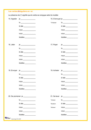 Les verbes irréguliers en –er
La présence de (*) signifie que le verbe se conjugue selon le modèle
14. Appeler je ________________ 15. S’ennuyer je ________________
tu ________________ * Employer tu ________________
il/ elle _____________ il/ elle _____________
nous ______________ nous ______________
vous ______________ vous ______________
ils/elles ____________ ils/elles ____________
16. Jeter je ________________ 17. Payer je ________________
tu ________________ tu ________________
il/ elle _____________ il/ elle _____________
nous ______________ nous ______________
vous ______________ vous ______________
ils/elles ____________ ils/elles ____________
18. Envoyer je ________________ 19. Acheter je ________________
tu ________________ tu ________________
il/ elle _____________ il/ elle _____________
nous ______________ nous ______________
vous ______________ vous ______________
ils/elles ____________ ils/elles ____________
20. Se promener je ______________ 21. Se lever je ________________
tu ________________ * Enlever tu ________________
il/ elle _____________ *Soulever il/ elle _____________
nous ______________ *Achever nous ______________
vous ______________ vous ______________
ils/elles ____________ ils/elles ____________
Sylvie Auger ÉIF UQTR
 